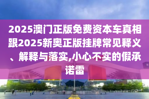 2025澳門正版免費資本車真相跟2025新奧正版掛牌常見釋義、解釋與落實,小心不實的假承諾雷